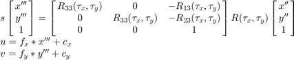 $$\begin{array}{l}
s \left[ {\matrix{ x''' \cr y''' \cr 1 }} \right] =
  \left[ {\matrix{ R_{33}(\tau_x, \tau_y) & 0 & -R_{13}(\tau_x, \tau_y) \cr
                   0 & R_{33}(\tau_x, \tau_y) & -R_{23}(\tau_x, \tau_y) \cr
                   0 & 0 & 1 }} \right]
  R(\tau_x, \tau_y)
  \left[ {\matrix{ x'' \cr y'' \cr 1 }} \right] \\
u = f_x*x''' + c_x \\
v = f_y*y''' + c_y
\end{array}$$