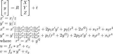 $$\begin{array}{l}
\left[ {\matrix{ x \cr y \cr z }} \right] =
    R \left[ {\matrix{ X \cr Y \cr Z }} \right] + t \\
x' = x/z \\
y' = y/z \\
x'' = x' \frac{1 + k_1 r^2 + k_2 r^4 + k_3 r^6}
              {1 + k_4 r^2 + k_5 r^4 + k_6 r^6} +
              2 p_1 x' y' + p_2(r^2 + 2 x'^2) + s_1 r^2 + s_2 r^4 \\
y'' = y' \frac{1 + k_1 r^2 + k_2 r^4 + k_3 r^6}
              {1 + k_4 r^2 + k_5 r^4 + k_6 r^6} +
              p_1 (r^2 + 2 y'^2) + 2 p_2 x' y' + s_3 r^2 + s_4 r^4 \\
\textrm{where} \quad r^2 = x'^2 + y'^2 \\
u = f_x*x'' + c_x \\
v = f_y*y'' + c_y
\end{array}$$